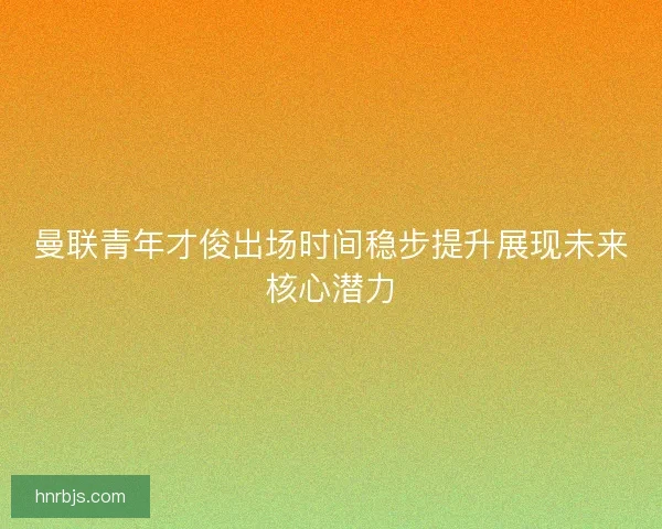 曼联青年才俊出场时间稳步提升展现未来核心潜力