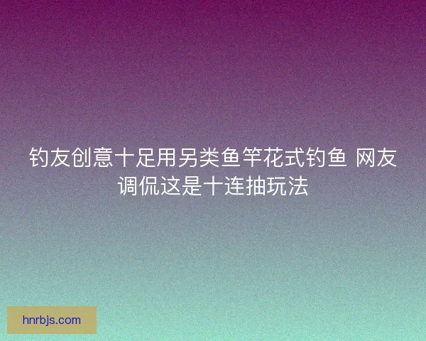 钓友创意十足用另类鱼竿花式钓鱼 网友调侃这是十连抽玩法