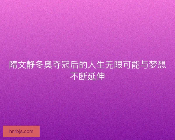 隋文静冬奥夺冠后的人生无限可能与梦想不断延伸
