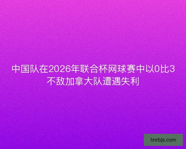 中国队在2026年联合杯网球赛中以0比3不敌加拿大队遭遇失利