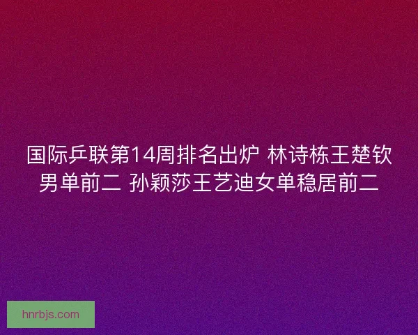 国际乒联第14周排名出炉 林诗栋王楚钦男单前二 孙颖莎王艺迪女单稳居前二