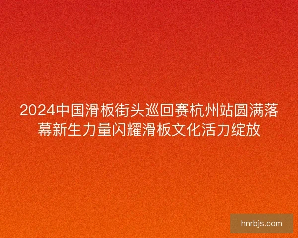 2024中国滑板街头巡回赛杭州站圆满落幕新生力量闪耀滑板文化活力绽放
