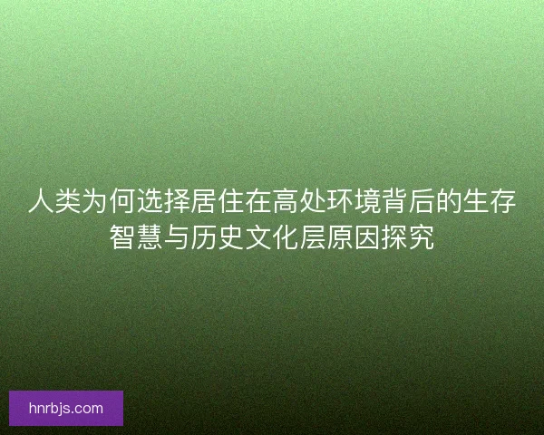人类为何选择居住在高处环境背后的生存智慧与历史文化层原因探究